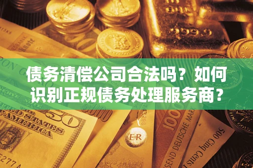 武汉债务清偿公司合法吗？如何识别正规债务处理服务商？