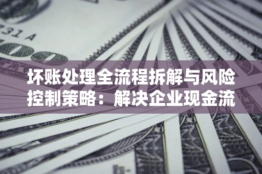 武汉坏账处理全流程拆解与风险控制策略：解决企业现金流顽疾的实战指南
