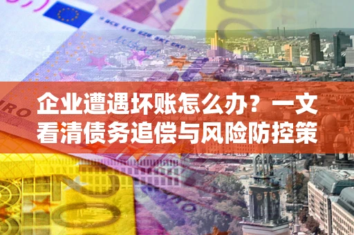 武汉企业遭遇坏账怎么办？一文看清债务追偿与风险防控策略