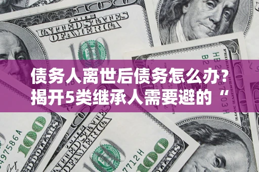 武汉债务人离世后债务怎么办？揭开5类继承人需要避的“坑”