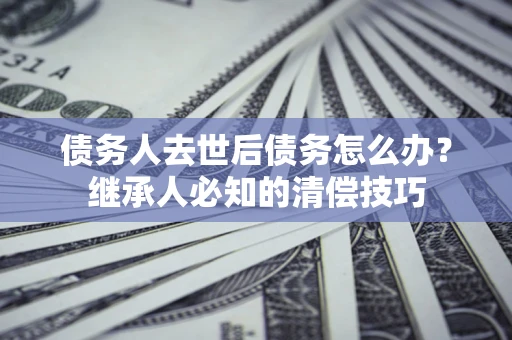 武汉债务人去世后债务怎么办？继承人必知的清偿技巧